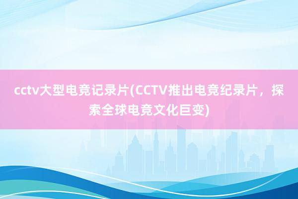 cctv大型电竞记录片(CCTV推出电竞纪录片，探索全球电竞文化巨变)