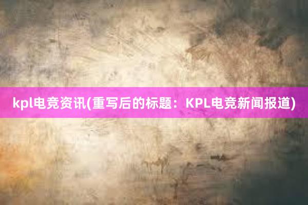 kpl电竞资讯(重写后的标题：KPL电竞新闻报道)