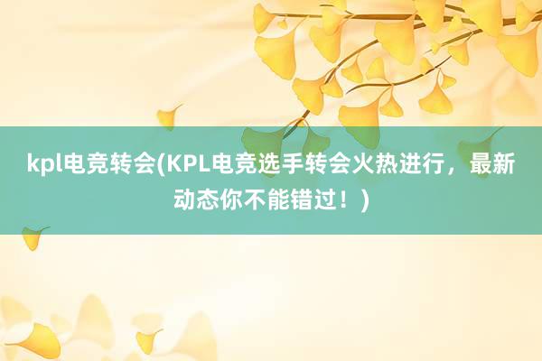 kpl电竞转会(KPL电竞选手转会火热进行，最新动态你不能错过！)