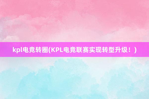 kpl电竞转圈(KPL电竞联赛实现转型升级！)