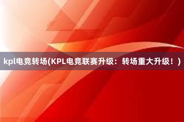 kpl电竞转场(KPL电竞联赛升级：转场重大升级！)