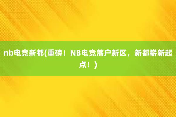 nb电竞新都(重磅！NB电竞落户新区，新都崭新起点！)