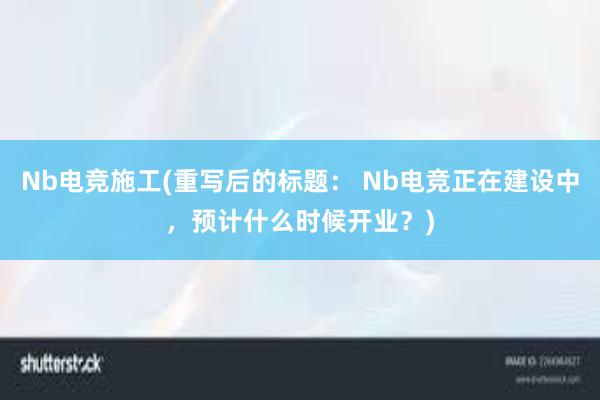 Nb电竞施工(重写后的标题： Nb电竞正在建设中，预计什么时候开业？)