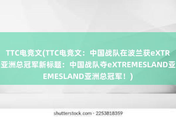 TTC电竞文(TTC电竞文：中国战队在波兰获eXTREMESLAND亚洲总冠军新标题：中国战队夺eXTREMESLAND亚洲总冠军！)