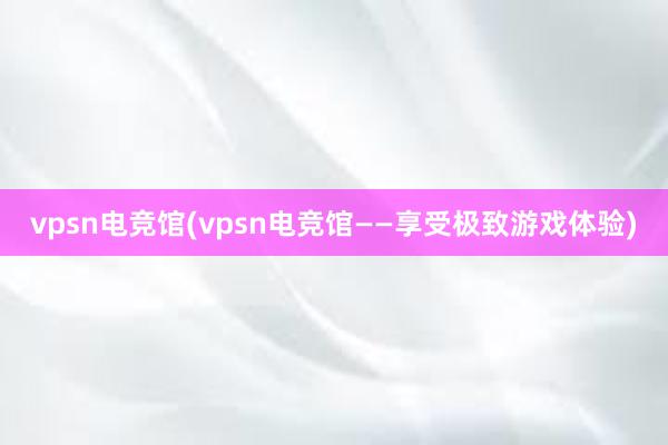 vpsn电竞馆(vpsn电竞馆——享受极致游戏体验)