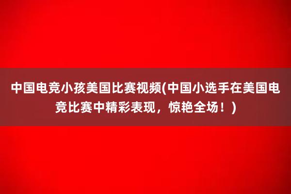 中国电竞小孩美国比赛视频(中国小选手在美国电竞比赛中精彩表现，惊艳全场！)