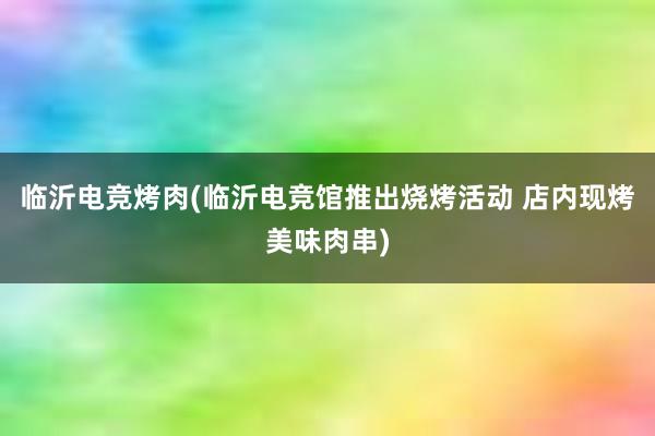 临沂电竞烤肉(临沂电竞馆推出烧烤活动 店内现烤美味肉串)