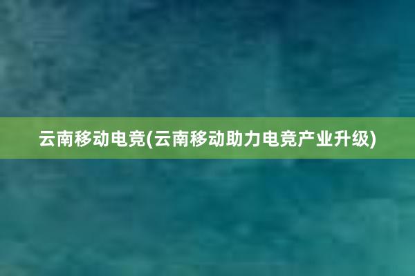 云南移动电竞(云南移动助力电竞产业升级)