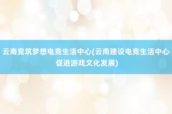 云南竞筑梦想电竞生活中心(云南建设电竞生活中心 促进游戏文化发展)