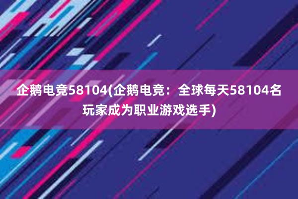 企鹅电竞58104(企鹅电竞：全球每天58104名玩家成为职业游戏选手)