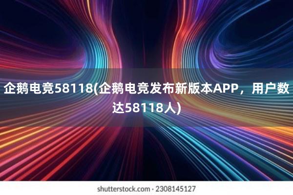 企鹅电竞58118(企鹅电竞发布新版本APP，用户数达58118人)