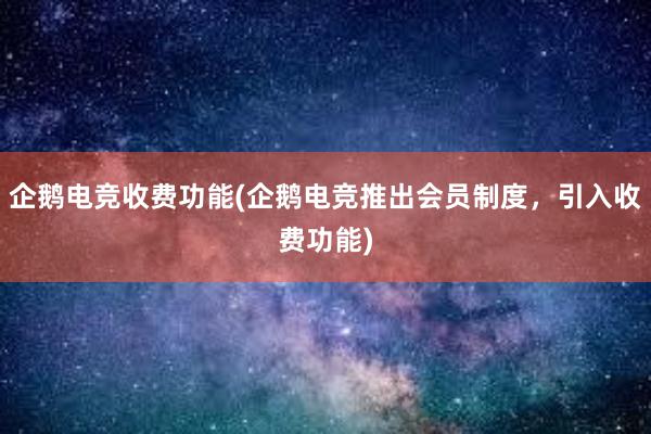 企鹅电竞收费功能(企鹅电竞推出会员制度，引入收费功能)