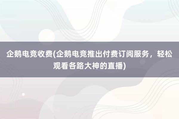 企鹅电竞收费(企鹅电竞推出付费订阅服务，轻松观看各路大神的直播)