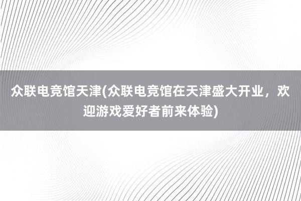 众联电竞馆天津(众联电竞馆在天津盛大开业，欢迎游戏爱好者前来体验)