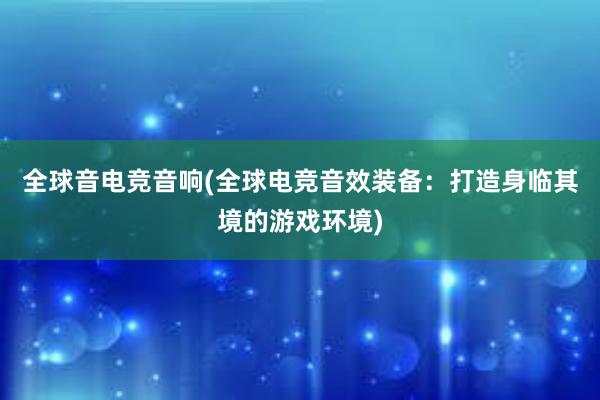 全球音电竞音响(全球电竞音效装备：打造身临其境的游戏环境)