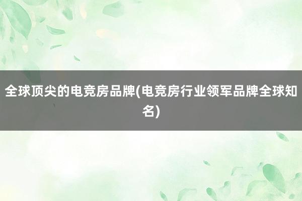 全球顶尖的电竞房品牌(电竞房行业领军品牌全球知名)