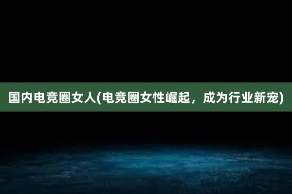 国内电竞圈女人(电竞圈女性崛起，成为行业新宠)