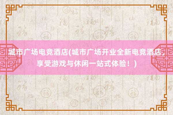 城市广场电竞酒店(城市广场开业全新电竞酒店，享受游戏与休闲一站式体验！)