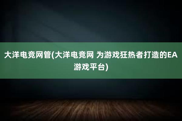 大洋电竞网管(大洋电竞网 为游戏狂热者打造的EA游戏平台)