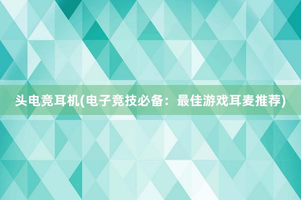 头电竞耳机(电子竞技必备：最佳游戏耳麦推荐)