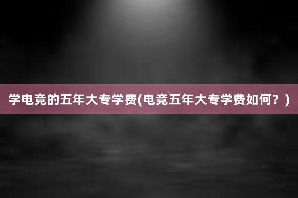 学电竞的五年大专学费(电竞五年大专学费如何？)