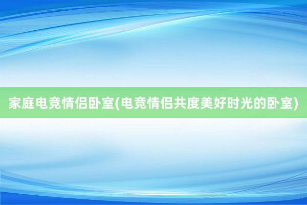 家庭电竞情侣卧室(电竞情侣共度美好时光的卧室)