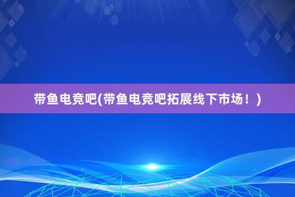 带鱼电竞吧(带鱼电竞吧拓展线下市场！)