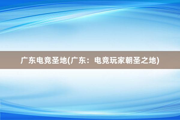 广东电竞圣地(广东：电竞玩家朝圣之地)