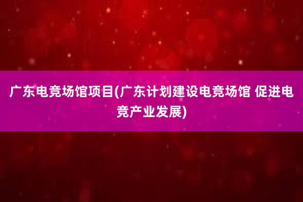 广东电竞场馆项目(广东计划建设电竞场馆 促进电竞产业发展)