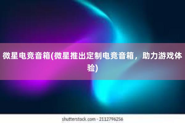 微星电竞音箱(微星推出定制电竞音箱，助力游戏体验)