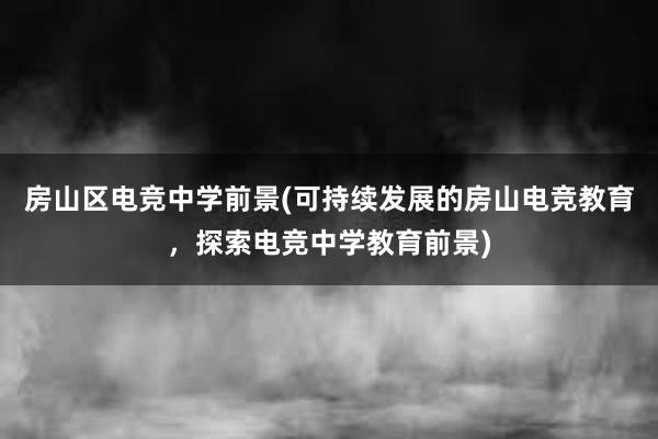 房山区电竞中学前景(可持续发展的房山电竞教育，探索电竞中学教育前景)