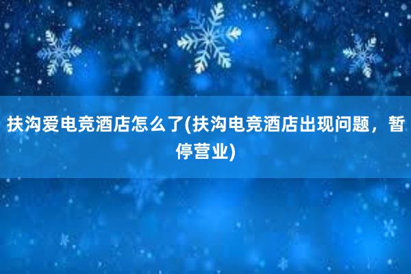 扶沟爱电竞酒店怎么了(扶沟电竞酒店出现问题，暂停营业)