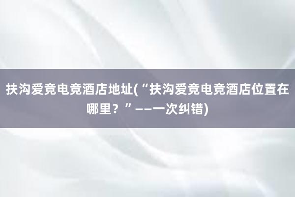 扶沟爱竞电竞酒店地址(“扶沟爱竞电竞酒店位置在哪里？”——一次纠错)