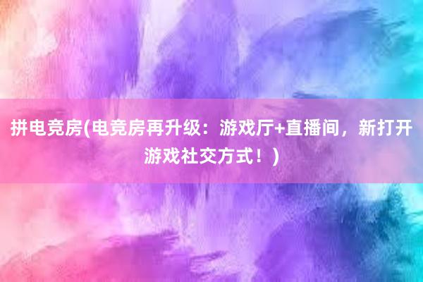 拼电竞房(电竞房再升级：游戏厅+直播间，新打开游戏社交方式！)