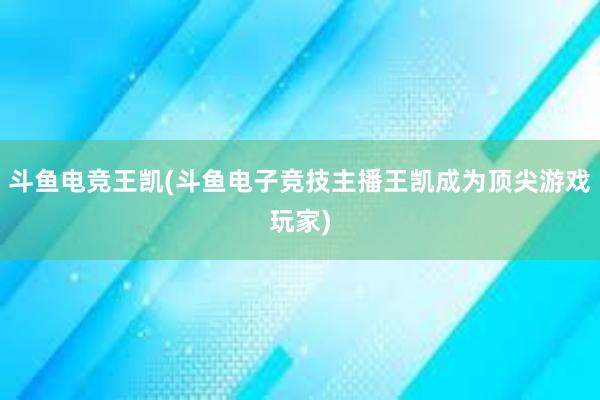 斗鱼电竞王凯(斗鱼电子竞技主播王凯成为顶尖游戏玩家)