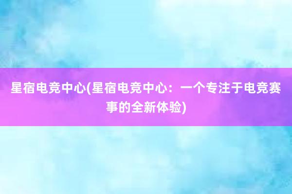 星宿电竞中心(星宿电竞中心：一个专注于电竞赛事的全新体验)