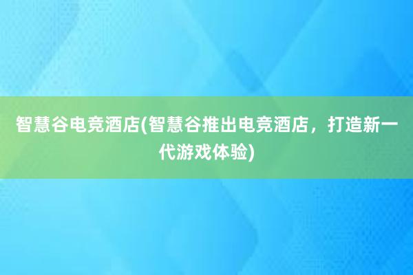 智慧谷电竞酒店(智慧谷推出电竞酒店，打造新一代游戏体验)