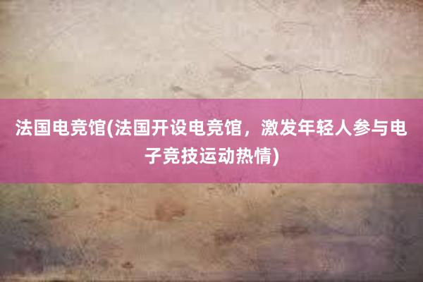 法国电竞馆(法国开设电竞馆，激发年轻人参与电子竞技运动热情)