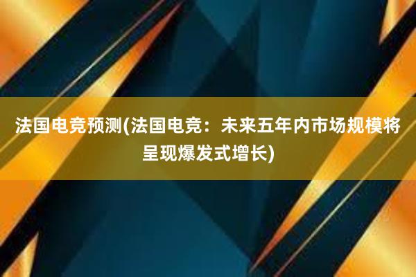 法国电竞预测(法国电竞：未来五年内市场规模将呈现爆发式增长)