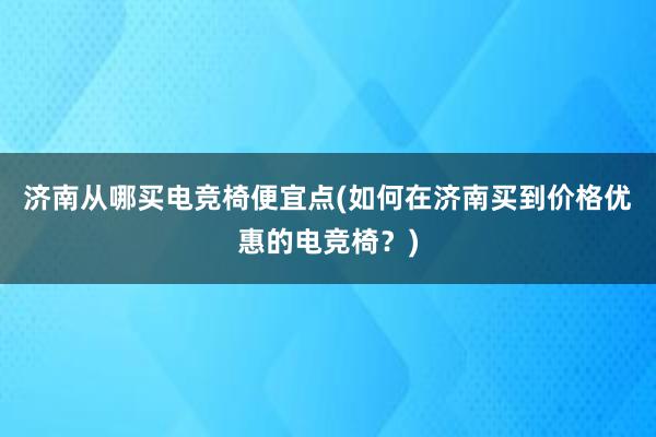 济南从哪买电竞椅便宜点(如何在济南买到价格优惠的电竞椅？)