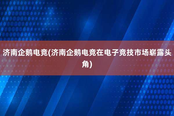 济南企鹅电竞(济南企鹅电竞在电子竞技市场崭露头角)