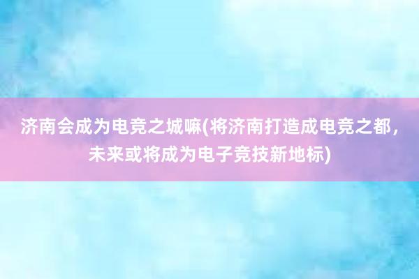 济南会成为电竞之城嘛(将济南打造成电竞之都，未来或将成为电子竞技新地标)