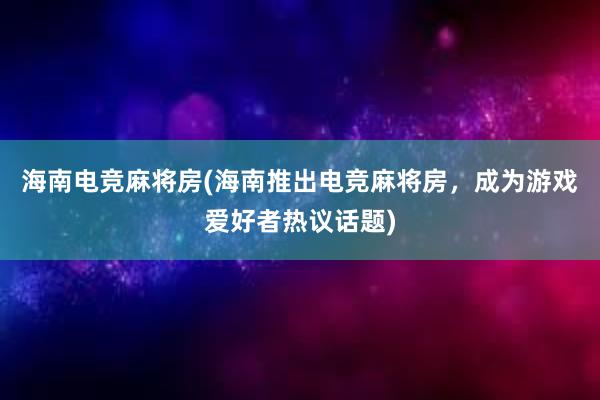 海南电竞麻将房(海南推出电竞麻将房，成为游戏爱好者热议话题)