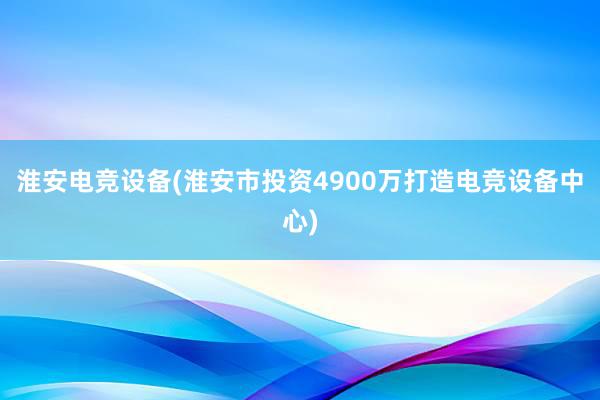 淮安电竞设备(淮安市投资4900万打造电竞设备中心)