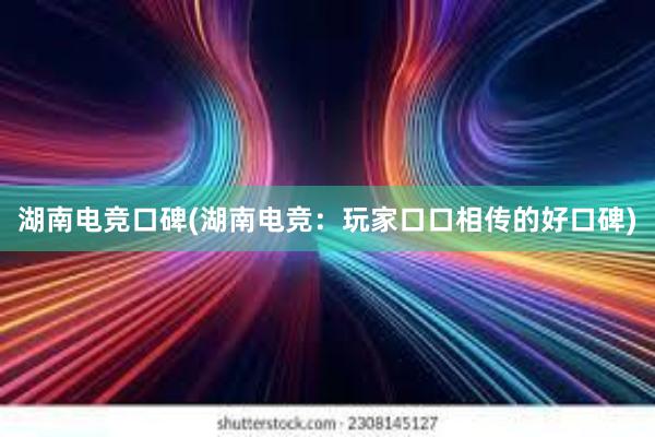 湖南电竞口碑(湖南电竞：玩家口口相传的好口碑)