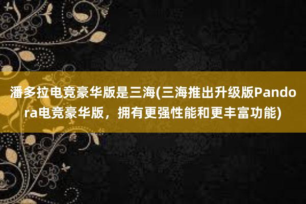 潘多拉电竞豪华版是三海(三海推出升级版Pandora电竞豪华版，拥有更强性能和更丰富功能)