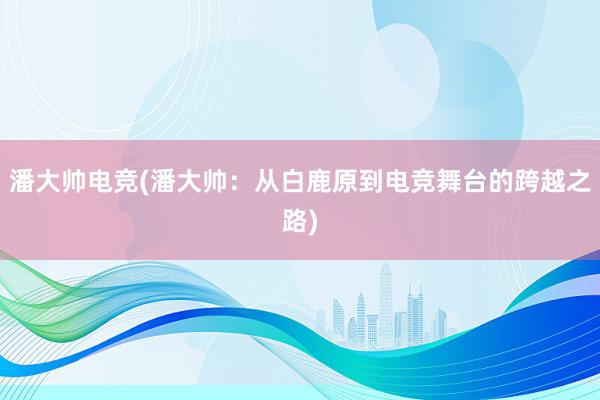 潘大帅电竞(潘大帅：从白鹿原到电竞舞台的跨越之路)