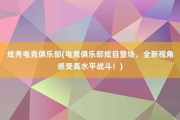 炫秀电竞俱乐部(电竞俱乐部炫目登场，全新视角感受高水平战斗！)