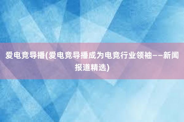 爱电竞导播(爱电竞导播成为电竞行业领袖——新闻报道精选)