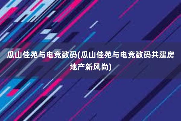 瓜山佳苑与电竞数码(瓜山佳苑与电竞数码共建房地产新风尚)